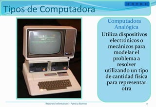 Tipos de Computadora
                                                      Computadora
                                                          Analógica
                                                    Utiliza dispositivos
                                                       electrónicos o
                                                      mecánicos para
                                                          modelar el
                                                         problema a
                                                           resolver
                                                     utilizando un tipo
                                                     de cantidad física
                                                      para representar
                                                             otra

         Recursos Informáticos - Patricia Barroso                      17
 