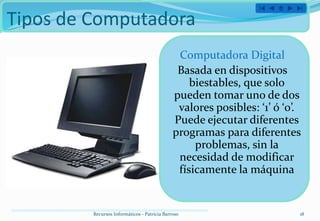 Tipos de Computadora
                                               Computadora Digital
                                               Basada en dispositivos
                                                  biestables, que solo
                                              pueden tomar uno de dos
                                               valores posibles: ‘1’ ó ‘0’.
                                              Puede ejecutar diferentes
                                              programas para diferentes
                                                   problemas, sin la
                                               necesidad de modificar
                                               físicamente la máquina


         Recursos Informáticos - Patricia Barroso                         18
 