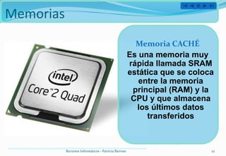 Memorias
                                                        Memoria CACHÉ
                                                      Es una memoria muy
                                                      rápida llamada SRAM
                                                      estática que se coloca
                                                         entre la memoria
                                                       principal (RAM) y la
                                                       CPU y que almacena
                                                        los últimos datos
                                                           transferidos



           Recursos Informáticos - Patricia Barroso                        22
 