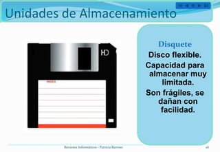 Unidades de Almacenamiento

                                                      Disquete
                                                    Disco flexible.
                                                   Capacidad para
                                                    almacenar muy
                                                       limitada.
                                                   Son frágiles, se
                                                      dañan con
                                                       facilidad.



        Recursos Informáticos - Patricia Barroso                  26
 