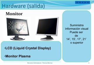 Hardware (salida)
 Monitor

                                                             Suministra
                                                         información visual
                                                             Puede ser
                                                                 de
                                                          14’, 15’, 17’, 21’
                                                              o superior
•LCD (Liquid Crystal Display)

•Monitor Plasma
              Recursos Informáticos - Patricia Barroso                         6
 