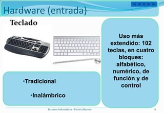 Hardware (entrada)
 Teclado
                                                            Uso más
                                                         extendido: 102
                                                        teclas, en cuatro
                                                            bloques:
                                                           alfabético,
                                                          numérico, de
    •Tradicional                                          función y de
                                                             control
      •Inalámbrico

             Recursos Informáticos - Patricia Barroso                       8
 