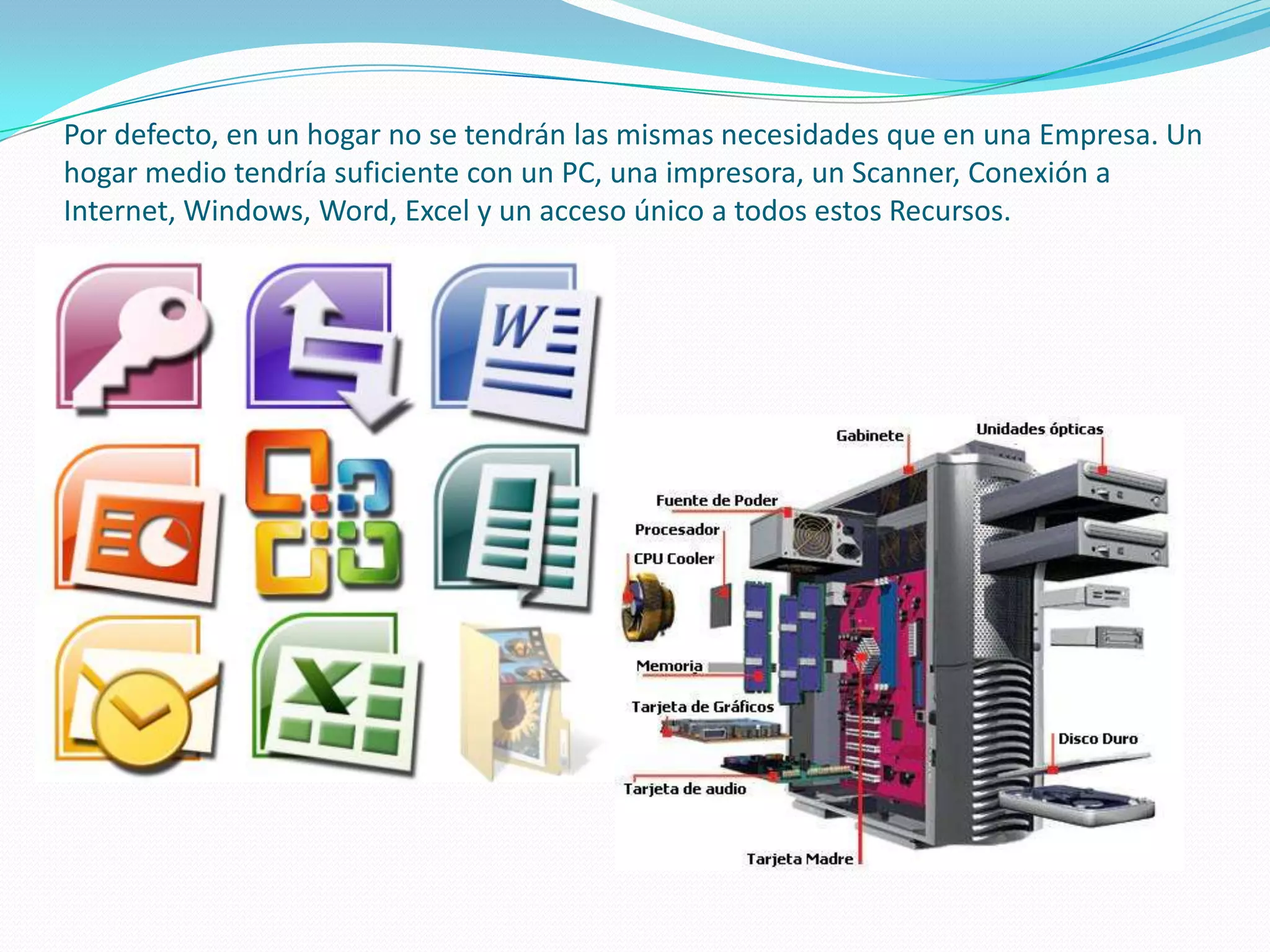 Por defecto, en un hogar no se tendrán las mismas necesidades que en una Empresa. Un hogar medio tendría suficiente con un PC, una impresora, un Scanner, Conexión a Internet, Windows, Word, Excel y un acceso único a todos estos Recursos.