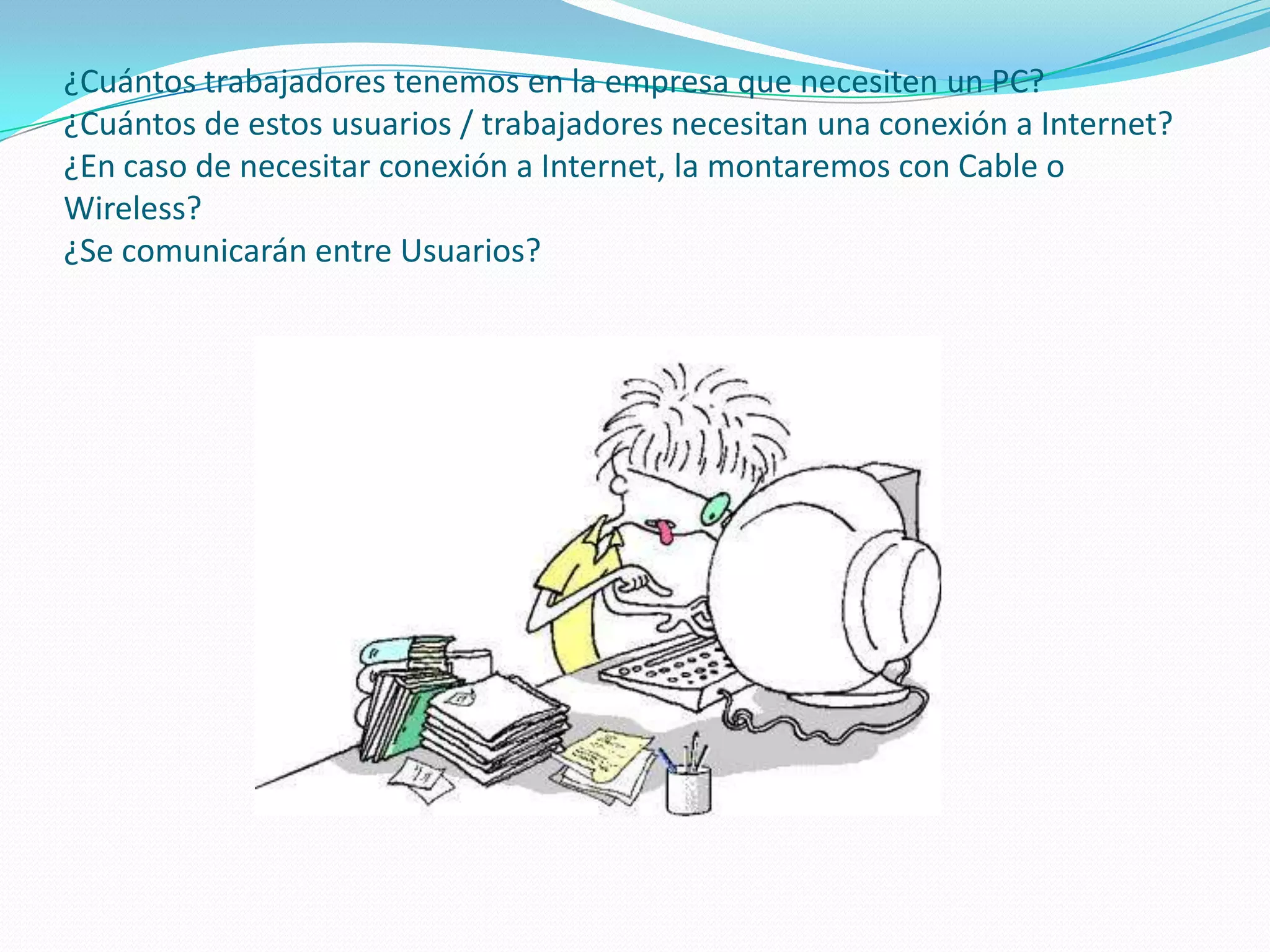 ¿Cuántos trabajadores tenemos en la empresa que necesiten un PC?¿Cuántos de estos usuarios / trabajadores necesitan una conexión a Internet?¿En caso de necesitar conexión a Internet, la montaremos con Cable o Wireless?¿Se comunicarán entre Usuarios?