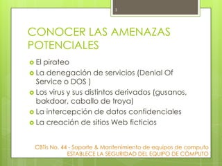 3

CONOCER LAS AMENAZAS
POTENCIALES
 El

pirateo
 La denegación de servicios (Denial Of
Service o DOS )
 Los virus y sus distintos derivados (gusanos,
bakdoor, caballo de troya)
 La intercepción de datos confidenciales
 La creación de sitios Web ficticios
CBTis No. 44 - Soporte & Mantenimiento de equipos de computo
ESTABLECE LA SEGURIDAD DEL EQUIPO DE CÒMPUTO

 
