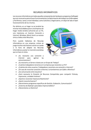 RECURSOS INFORMÁTICOS
Losrecursosinformáticossontodosaquelloscomponentesde Hardwareyprogramas(Software)
que son necesariosparael buenfuncionamientoylaOptimizacióndeltrabajoconOrdenadores
y Periféricos, tanto a nivel Individual, como Colectivou Organizativo, sin dejar de lado el buen
funcionamiento de los mismos.
Por defecto, en un hogar no se tendrán las
mismasnecesidadesqueenunaEmpresa.Un
hogar medio tendría suficiente con un PC,
una impresora, un Scanner, Conexión a
Internet, Windows, Word, Excel y un acceso
único a todos estos Recursos.
Pero cuando hablamos de Recursos
Informáticos en una empresa, entran en
juegomuchosmásfactoresatenerencuenta
a la hora de adaptar los Recursos
Informáticosyacotar la inversióneconómica
que se hace en éstos.
 ¿Es necesaria una conexión a
Internet para agilizar las
comunicaciones?
 ¿Es necesario un Server o basta con un Grupo de Trabajo?
 ¿Cuántos trabajadores tenemos en la empresa que necesiten un PC?
 ¿Cuántos de estos usuarios / trabajadores necesitan una conexión a Internet?
 ¿En caso de necesitar conexión a Internet, la montaremos con Cable o Wireless?
 ¿Se comunicarán entre Usuarios?
 ¿Será necesaria la Creación de Recursos Compartidos para compartir ficheros,
impresoras, unidades lectoras?
 ¿Quiénes necesitan Impresora Realmente?
 ¿Quién necesita Scanner?
 ¿Necesitamos programas específicos de Gestión, Grabación, Comunicación?
 ¿Sistemas de BackUp’s para datos imprescindibles?
 ¿Necesitamos un Dominio?
 