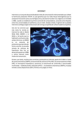 INTERNET
Internetesunconjuntodescentralizadode redesde comunicacióninterconectadasque utilizan
la familia de protocolos TCP/IP, lo cual garantiza que las redes físicas heterogéneas que la
componenfuncionencomounaredlógicaúnica,de alcance mundial.Sus orígenesse remontan
a 1969, cuando se estableció la primera conexión de computadoras, conocida como Arpanet,
entre tres universidades en California y una en Utah, Estados Unidos. El género de la palabra
Internetesambiguosegúnel Diccionariode lalenguaespañolade la Real Academia Española.
Uno de los servicios que
más éxito ha tenido en
Internet ha sido la World
Wide Web (WWW o la
Web), a tal punto que es
habitual la confusiónentre
ambos términos.La WWW
es un conjunto de
protocolosque permite,de
forma sencilla, la consulta
remota de archivos de
hipertexto. Esta fue un
desarrolloposterior(1990)
y utiliza Internet como
medio de transmisión.
Existen, por tanto, muchos otros servicios y protocolosen Internet,aparte de la Web: el envío
de correoelectrónico(SMTP),latransmisiónde archivos(FTPyP2P),lasconversacionesenlínea
(IRC), la mensajería instantánea y presencia, la transmisión de contenido y comunicación
multimedia —telefonía (VoIP), televisión(IPTV)—, los boletines electrónicos (NNTP),el acceso
remoto a otros dispositivos (SSH y Telnet) o los juegos en línea.
 