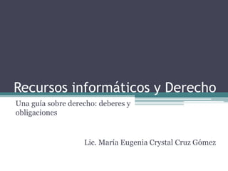 Recursos informáticos y Derecho
Una guía sobre derecho: deberes y
obligaciones
Lic. María Eugenia Crystal Cruz Gómez
 
