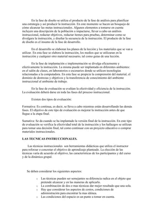 En la fase de diseño se utiliza el producto de la fase de análisis para planificar
una estrategia y así producir la instrucción. En este momento se hacen un bosquejo de
cómo alcanzar las metas instruccionales. Algunos elementos a tomarse en cuenta
incluyen una descripción de la población a impactarse, llevar a cabo un análisis
instruccional, redactar objetivos, redactar ítemes para pruebas, determinar como se
divulgara la instrucción, y diseñar la secuencia de la instrucción. El producto de la fase
de diseño es el insumo de la fase de desarrollo.

         En el desarrollo se elaboran los planes de la lección y los materiales que se van a
utilizar. En esta fase se elabora la instrucción, los medios que se utilizaran en la
instrucción y cualquier otro material necesario, tal como guías de una lección.

        En la fase de implantación e implementación se divulga eficazmente y
efectivamente la instrucción. La misma puede ser implantada en diferentes ambientes:
en el salón de clases, en laboratorios o escenarios donde se utilicen tecnologías
relacionadas a la computadora. En esta fase se propicia la comprensión del material, el
dominio de destrezas y objetivos y la transferencia de conocimiento del ambiente
instruccional al ambiente de trabajo.

       En la fase de evaluación se evalúan la efectividad y eficiencia de la instrucción.
La evaluación deberá darse en toda las fases del proceso instruccional.

       Existen dos tipos de evaluación:

Formativa: Es continua, es decir, se lleva a cabo mientras están desarrollando las demás
fases. El objetivo de este tipo de evaluación es mejorar la instrucción antes de que
llegue a la etapa final.

Sumativa: Se da cuando se ha implantado la versión final de la instrucción. En este tipo
de evaluación se verifica la efectividad total de la instrucción y los hallazgos se utilizan
para tomar una decisión final, tal como continuar con un proyecto educativo o comprar
materiales instruccionales.

LAS TECNICAS INSTRUCCIONALES.

    Las técnicas instruccionales son herramientas didácticas que utiliza el instructor
para reforzar o concretar el objetivo de aprendizaje planteado. La elección de las
técnicas varía de acuerdo al objetivo, las características de los participantes y del curso
y de la dinámica grupal.



   Se deben considerar los siguientes aspectos:

           o   Las técnicas pueden ser semejantes su diferencia radica en el objeto que
               pretende alcanzar y en las maneras de aplicarlo.
           o   La combinación de dos o mas técnicas dar mejor resultado que una sola.
           o   Hay que considerar los aspectos de costos, condiciones de
               administración para encontrar la mas idónea.
           o   Las condiciones del espacio es un punto a tomar en cuenta.
 