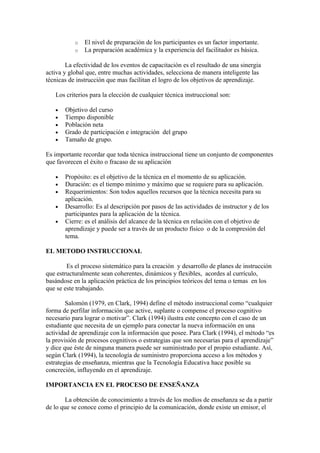 o   El nivel de preparación de los participantes es un factor importante.
           o   La preparación académica y la experiencia del facilitador es básica.

        La efectividad de los eventos de capacitación es el resultado de una sinergia
activa y global que, entre muchas actividades, selecciona de manera inteligente las
técnicas de instrucción que mas facilitan el logro de los objetivos de aprendizaje.

   Los criterios para la elección de cualquier técnica instruccional son:

   •   Objetivo del curso
   •   Tiempo disponible
   •   Población neta
   •   Grado de participación e integración del grupo
   •   Tamaño de grupo.

Es importante recordar que toda técnica instruccional tiene un conjunto de componentes
que favorecen el éxito o fracaso de su aplicación

   •   Propósito: es el objetivo de la técnica en el momento de su aplicación.
   •   Duración: es el tiempo mínimo y máximo que se requiere para su aplicación.
   •   Requerimientos: Son todos aquellos recursos que la técnica necesita para su
       aplicación.
   •   Desarrollo: Es al descripción por pasos de las actividades de instructor y de los
       participantes para la aplicación de la técnica.
   •   Cierre: es el análisis del alcance de la técnica en relación con el objetivo de
       aprendizaje y puede ser a través de un producto físico o de la compresión del
       tema.

EL METODO INSTRUCCIONAL

        Es el proceso sistemático para la creación y desarrollo de planes de instrucción
que estructuralmente sean coherentes, dinámicos y flexibles, acordes al currículo,
basándose en la aplicación práctica de los principios teóricos del tema o temas en los
que se este trabajando.

        Salomón (1979, en Clark, 1994) define el método instruccional como “cualquier
forma de perfilar información que active, suplante o compense el proceso cognitivo
necesario para lograr o motivar”. Clark (1994) ilustra este concepto con el caso de un
estudiante que necesita de un ejemplo para conectar la nueva información en una
actividad de aprendizaje con la información que posee. Para Clark (1994), el método “es
la provisión de procesos cognitivos o estrategias que son necesarias para el aprendizaje”
y dice que éste de ninguna manera puede ser suministrado por el propio estudiante. Así,
según Clark (1994), la tecnología de suministro proporciona acceso a los métodos y
estrategias de enseñanza, mientras que la Tecnología Educativa hace posible su
concreción, influyendo en el aprendizaje.

IMPORTANCIA EN EL PROCESO DE ENSEÑANZA

       La obtención de conocimiento a través de los medios de enseñanza se da a partir
de lo que se conoce como el principio de la comunicación, donde existe un emisor, el
 