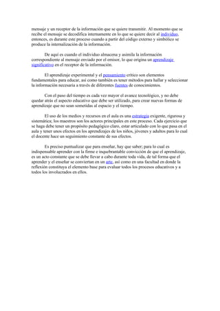 mensaje y un receptor de la información que se quiere transmitir. Al momento que se
recibe el mensaje se decodifica internamente en lo que se quiere decir al individuo,
entonces, es durante este proceso cuando a partir del código externo y simbólico se
produce la internalización de la información.

        De aquí es cuando el individuo almacena y asimila la información
correspondiente al mensaje enviado por el emisor, lo que origina un aprendizaje
significativo en el receptor de la información.

        El aprendizaje experimental y el pensamiento crítico son elementos
fundamentales para educar, así como también es tener métodos para hallar y seleccionar
la información necesaria a través de diferentes fuentes de conocimientos.

       Con el paso del tiempo es cada vez mayor el avance tecnológico, y no debe
quedar atrás el aspecto educativo que debe ser utilizado, para crear nuevas formas de
aprendizaje que no sean sometidas al espacio y el tiempo.

        El uso de los medios y recursos en el aula es una estrategia exigente, rigurosa y
sistemática; los maestros son los actores principales en este proceso. Cada ejercicio que
se haga debe tener un propósito pedagógico claro, estar articulado con lo que pasa en el
aula y tener unos efectos en los aprendizajes de los niños, jóvenes y adultos para lo cual
el docente hace un seguimiento constante de sus efectos.

        Es preciso puntualizar que para enseñar, hay que saber; para lo cual es
indispensable aprender con la firme e inquebrantable convicción de que el aprendizaje,
es un acto constante que se debe llevar a cabo durante toda vida, de tal forma que el
aprender y el enseñar se conviertan en un arte, así como en una facultad en donde la
reflexión constituya el elemento base para evaluar todos los procesos educativos y a
todos los involucrados en ellos.
 
