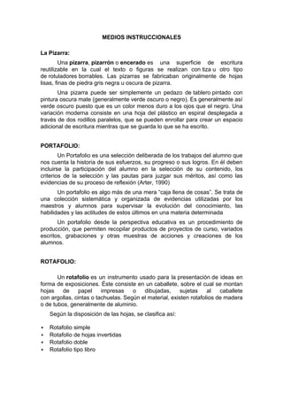 MEDIOS INSTRUCCIONALES

La Pizarra:
         Una pizarra, pizarrón o encerado es una superficie de escritura
reutilizable en la cual el texto o figuras se realizan con tiza u otro tipo
de rotuladores borrables. Las pizarras se fabricaban originalmente de hojas
lisas, finas de piedra gris negra u oscura de pizarra.
       Una pizarra puede ser simplemente un pedazo de tablero pintado con
pintura oscura mate (generalmente verde oscuro o negro). Es generalmente así
verde oscuro puesto que es un color menos duro a los ojos que el negro. Una
variación moderna consiste en una hoja del plástico en espiral desplegada a
través de dos rodillos paralelos, que se pueden enrollar para crear un espacio
adicional de escritura mientras que se guarda lo que se ha escrito.


PORTAFOLIO:
        Un Portafolio es una selección deliberada de los trabajos del alumno que
nos cuenta la historia de sus esfuerzos, su progreso o sus logros. En él deben
incluirse la participación del alumno en la selección de su contenido, los
criterios de la selección y las pautas para juzgar sus méritos, así como las
evidencias de su proceso de reflexión (Arter, 1990)
       Un portafolio es algo más de una mera “caja llena de cosas”. Se trata de
una colección sistemática y organizada de evidencias utilizadas por los
maestros y alumnos para supervisar la evolución del conocimiento, las
habilidades y las actitudes de estos últimos en una materia determinada
       Un portafolio desde la perspectiva educativa es un procedimiento de
producción, que permiten recopilar productos de proyectos de curso, variados
escritos, grabaciones y otras muestras de acciones y creaciones de los
alumnos.


ROTAFOLIO:

       Un rotafolio es un instrumento usado para la presentación de ideas en
forma de exposiciones. Éste consiste en un caballete, sobre el cual se montan
hojas    de     papel    impresas    o   dibujadas,      sujetas    al   caballete
con argollas, cintas o tachuelas. Según el material, existen rotafolios de madera
o de tubos, generalmente de aluminio.
    Según la disposición de las hojas, se clasifica así:

   Rotafolio simple
   Rotafolio de hojas invertidas
   Rotafolio doble
   Rotafolio tipo libro
 