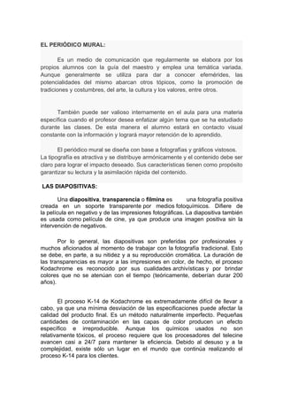 EL PERIÓDICO MURAL:

        Es un medio de comunicación que regularmente se elabora por los
propios alumnos con la guía del maestro y emplea una temática variada.
Aunque generalmente se utiliza para dar a conocer efemérides, las
potencialidades del mismo abarcan otros tópicos, como la promoción de
tradiciones y costumbres, del arte, la cultura y los valores, entre otros.


      También puede ser valioso internamente en el aula para una materia
específica cuando el profesor desea enfatizar algún tema que se ha estudiado
durante las clases. De esta manera el alumno estará en contacto visual
constante con la información y logrará mayor retención de lo aprendido.

       El periódico mural se diseña con base a fotografías y gráficos vistosos.
La tipografía es atractiva y se distribuye armónicamente y el contenido debe ser
claro para lograr el impacto deseado. Sus características tienen como propósito
garantizar su lectura y la asimilación rápida del contenido.

LAS DIAPOSITIVAS:

        Una diapositiva, transparencia o filmina es        una fotografía positiva
creada en un soporte transparente por medios fotoquímicos. Difiere de
la película en negativo y de las impresiones fotográficas. La diapositiva también
es usada como película de cine, ya que produce una imagen positiva sin la
intervención de negativos.

       Por lo general, las diapositivas son preferidas por profesionales y
muchos aficionados al momento de trabajar con la fotografía tradicional. Esto
se debe, en parte, a su nitidez y a su reproducción cromática. La duración de
las transparencias es mayor a las impresiones en color, de hecho, el proceso
Kodachrome es reconocido por sus cualidades archivísticas y por brindar
colores que no se atenúan con el tiempo (teóricamente, deberían durar 200
años).


        El proceso K-14 de Kodachrome es extremadamente difícil de llevar a
cabo, ya que una mínima desviación de las especificaciones puede afectar la
calidad del producto final. Es un método naturalmente imperfecto. Pequeñas
cantidades de contaminación en las capas de color producen un efecto
específico e irreproducible. Aunque los químicos usados no son
relativamente tóxicos, el proceso requiere que los procesadores del telecine
avancen casi a 24/7 para mantener la eficiencia. Debido al desuso y a la
complejidad, existe sólo un lugar en el mundo que continúa realizando el
proceso K-14 para los clientes.
 