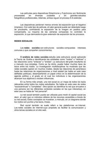 Las películas para diapositivas Ektachrome y Fujichrome son fácilmente
procesadas       en     diversas     ciudades   y     en     grandes estudios
fotográficos profesionales. Además, ambas siguen el proceso E-6 estándar.


      Las diapositivas perdonan menos errores de exposición que el negativo
(impreso). Con este tipo de película, el valor general puede ser detectado luego
de procesarlo, controlando la exposición de la imagen en positivo para
compensarla. La mayoría de las cámaras compactas no controlan la
exposición, lo que demuestra la gran extensión de exposición de los procesos.


REDES SOCIALES:


     Las redes sociales son estructuras        sociales compuestas     intereses
comunes o que comparten conocimientos.


       El análisis de redes sociales estudia esta estructura social aplicando
la Teoría de Grafos e identificando las entidades como "nodos" o "vértices" y
las relaciones como "enlaces" o "aristas". La estructura del grafo resultante es
a menudo muy compleja. Como se ha dicho, puede haber muchos tipos de
lazos entre los nodos. La investigación multidisciplinar ha mostrado que las
redes sociales operan en muchos niveles, desde las relaciones de parentesco
hasta las relaciones de organizaciones a nivel estatal (se habla en este caso
deRedes políticas), desempeñando un papel crítico en la determinación de la
agenda política y el grado en el cual los individuos o las organizaciones
alcanzan sus objetivos o reciben influencias.
       En su forma más simple, una red social es un mapa de todos los lazos
relevantes entre todos los nodos estudiados. Se habla en este caso de redes
"sociocéntricas" o "completas". Otra opción es identificar la red que envuelve a
una persona (en los diferentes contextos sociales en los que interactúa); en
este caso se habla de "red personal".
       La red social también puede ser utilizada para medir el capital social (es
decir, el valor que un individuo obtiene de los recursos accesibles a través de
su red social). Estos conceptos se muestran, a menudo, en un diagrama donde
los nodos son puntos y los lazos, líneas.
       Red social también se suele referir a las plataformas en Internet.
Las redes sociales de internet cuyo propósito es facilitar la comunicación y
otros temas sociales en el sitio web.
 