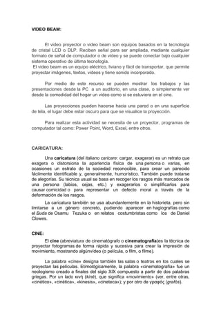 VIDEO BEAM:


       El video proyector o video beam son equipos basados en la tecnología
de cristal LCD o DLP. Reciben señal para ser ampliada, mediante cualquier
formato de señal de computador o de video y se puede conectar bajo cualquier
sistema operativo de última tecnología.
 El video beam es un equipo eléctrico, liviano y fácil de transportar, que permite
proyectar imágenes, textos, videos y tiene sonido incorporado.

      Por medio de este recurso se pueden mostrar los trabajos y las
presentaciones desde la PC a un auditorio, en una clase, o simplemente ver
desde la comodidad del hogar un video como si se estuviera en el cine.

       Las proyecciones pueden hacerse hacia una pared o en una superficie
de tela, el lugar debe estar oscuro para que se visualice la proyección.

     Para realizar esta actividad se necesita de un proyector, programas de
computador tal como: Power Point, Word, Excel, entre otros.



CARICATURA:

       Una caricatura (del italiano caricare: cargar, exagerar) es un retrato que
exagera o distorsiona la apariencia física de una persona o varias, en
ocasiones un estrato de la sociedad reconocible, para crear un parecido
fácilmente identificable y, generalmente, humorístico. También puede tratarse
de alegorías. Su técnica usual se basa en recoger los rasgos más marcados de
una persona (labios, cejas, etc.) y exagerarlos o simplificarlos para
causar comicidad o para representar un defecto moral a través de la
deformación de los rasgos.
        La caricatura también se usa abundantemente en la historieta, pero sin
limitarse a un género concreto, pudiendo aparecer en hagiografías como
el Buda de Osamu Tezuka o en relatos costumbristas como los de Daniel
Clowes.


CINE:
      El cine (abreviatura de cinematógrafo o cinematografía)es la técnica de
proyectar fotogramas de forma rápida y sucesiva para crear la impresión de
movimiento, mostrando algúnvídeo (o película, o film, o filme).

       La palabra «cine» designa también las salas o teatros en los cuales se
proyectan las películas. Etimológicamente, la palabra «cinematografía» fue un
neologismo creado a finales del siglo XIX compuesto a partir de dos palabras
griegas. Por un lado κινή (kiné), que significa «movimiento» (ver, entre otras,
«cinético», «cinética», «kinesis», «cineteca»); y por otro de γραφóς (grafós).
 