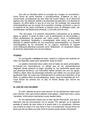 Con ello se intentaba definir el concepto de «imagen en movimiento».
Como forma de narrar historias o acontecimientos, el cine es un arte, y
comúnmente, considerando las seis artes del mundo clásico, se lo denomina
séptimo arte. No obstante, debido a la diversidad de películas y a la libertad de
creación, es difícil definir lo que es el cine hoy. Sin embargo, las creaciones
cinematográficas que se ocupan de la narrativa, montaje, guionismo, y que en
la mayoría de los casos consideran al director como el verdadero autor, son
consideradas manifestaciones artísticas, o cine arte (cine de arte).

         Por otra parte, a la creación documental o periodística se la clasifica
según su género. A pesar de esto, y por la participación en documentales y
filmes periodísticos de personal con visión propia, única y posiblemente
artística (directores, fotógrafos y camarógrafos, entre otros), es muy difícil
delimitar la calidad artística de una producción cinematográfica. La industria
cinematográfica se ha convertido en un negocio importante en lugares
como Hollywood yBombay (conocido como "Bollywood"; un vocabulario básico
de términos relacionados con el cine asiático).


TÍTERES:
       Es una figurilla o muñeco de trapo, madera o cualquier otro material, sin
vida y sin Dignidad usado para representar obras de teatro.
        La palabra marioneta indica sobre todo el habla de estos personajillos.
En francés, une marionette era un clérigo que en las representaciones
religiosas donde aparecía la virgen, aportaba su voz haciéndola aguda para
que pareciese femenina. Las marionetas hablan siempre con una voz aguda,
chillona y falsa; salvo los personajes malvados que hablan con voz grave pero
igualmente falsa. Se suele usar indistintamente el nombre de marioneta y el de
títere. La palabra títere es onomatopéyica, según creen los lingüistas por el ti-
ti que hacían los actores con un pito, al mismo tiempo que movían los
muñecos.

EL USO DE LOS COLORES:

       El color, además de servir para decorar, en las aplicaciones debe servir
para informar, bien para indicar estados (rojo=peligro, verde=todo bien), zonas
“sensibles” (información importante) o para resaltar datos.
       En mis aplicaciones intento que el color aporte información, que sea un
elemento más de comunicación con el usuario. Por ejemplo, en la siguiente
pantalla el cuadro de color indica si el precio está o no actualizado, mientras
que el texto en negro o en rojo indica si hay o no existencias. De esa forma sin
tener que leer los datos con sólo mirar el usuario puede extraer información.
 