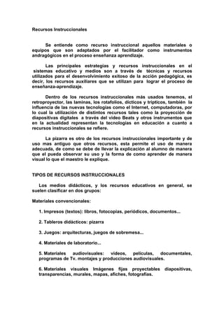 Recursos Instruccionales


     Se entiende como recurso instruccional aquellos materiales o
equipos que son adaptados por el facilitador como instrumentos
andragógicos en el proceso enseñanza aprendizaje.

       Las principales estrategias y recursos instruccionales en el
sistemas educativo y medios son a través de técnicas y recursos
utilizados para el desenvolvimiento exitoso de la acción pedagógica, es
decir, los recursos auxiliares que se utilizan para lograr el proceso de
enseñanza-aprendizaje.

      Dentro de los recursos instruccionales más usados tenemos, el
retroproyector, las laminas, los rotafolios, dícticos y trípticos, también la
influencia de las nuevas tecnologías como el Internet, computadoras, por
lo cual la utilización de distintos recursos tales como la proyección de
diapositivas digitales a través del video Beats y otros instrumentos que
en la actualidad representan la tecnologías en educación a cuanto a
recursos instruccionales se refiere.

      La pizarra es otro de los recursos instruccionales importante y de
uso mas antiguo que otros recursos, esta permite el uso de manera
adecuada, de como se debe de llevar la explicación al alumno de manera
que el pueda observar su uso y la forma de como aprender de manera
visual lo que el maestro le explique.


TIPOS DE RECURSOS INSTRUCCIONALES

   Los medios didácticos, y los recursos educativos en general, se
suelen clasificar en dos grupos:

Materiales convencionales:

   1. Impresos (textos): libros, fotocopias, periódicos, documentos...

   2. Tableros didácticos: pizarra

   3. Juegos: arquitecturas, juegos de sobremesa...

   4. Materiales de laboratorio...

   5. Materiales audiovisuales:   videos, películas, documentales,
   programas de Tv. montajes y producciones audiovisuales.

   6. Materiales visuales Imágenes fijas proyectables          diapositivas,
   transparencias, murales, mapas, afiches, fotografías.
 