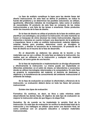 La fase de análisis constituye la base para las demás fases del
diseño instruccional. En esta fase se define el problema, se indica la
fuente del problema y se determinan las posibles soluciones; se utilizan,
igualmente, diferentes métodos de investigación, tales como el análisis
de necesidades. El producto de esta fase se compone de las metas
instruccionales y una lista de las tareas a enseñarse. Estos productos
serán los insumos de la fase de diseño.

       En la fase de diseño se utiliza el producto de la fase de análisis para
planificar una estrategia y así producir la instrucción. En este momento se
hacen un bosquejo de cómo alcanzar las metas instruccionales. Algunos
elementos a tomarse en cuenta incluyen una descripción de la población
a impactarse, llevar a cabo un análisis instruccional, redactar objetivos,
redactar ítemes para pruebas, determinar como se divulgara la
instrucción, y diseñar la secuencia de la instrucción. El producto de la
fase de diseño es el insumo de la fase de desarrollo.

      En el desarrollo se elaboran los planes de la lección y los
materiales que se van a utilizar. En esta fase se elabora la instrucción, los
medios que se utilizaran en la instrucción y cualquier otro material
necesario, tal como guías de una lección.

       En la fase de implantación e implementación se divulga eficazmente
y efectivamente la instrucción. La misma puede ser implantada en
diferentes ambientes: en el salón de clases, en laboratorios o escenarios
donde se utilicen tecnologías relacionadas a la computadora. En esta fase
se propicia la comprensión del material, el dominio de destrezas y
objetivos y la transferencia de conocimiento del ambiente instruccional al
ambiente de trabajo.

      En la fase de evaluación se evalúan la efectividad y eficiencia de la
instrucción. La evaluación deberá darse en toda las fases del proceso
instruccional.

      Existen dos tipos de evaluación:

Formativa: Es continua, es decir, se lleva a cabo mientras están
desarrollando las demás fases. El objetivo de este tipo de evaluación es
mejorar la instrucción antes de que llegue a la etapa final.

Sumativa: Se da cuando se ha implantado la versión final de la
instrucción. En este tipo de evaluación se verifica la efectividad total de la
instrucción y los hallazgos se utilizan para tomar una decisión final, tal
como continuar con un proyecto educativo o comprar materiales
instruccionales.
 
