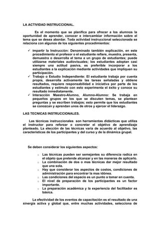 LA ACTIVIDAD INSTRUCCIONAL.

        Es el momento que se planifica para ofrecer a los alumnos la
oportunidad de aprender, conocer e intercambiar información sobre el
tema que se desea abordar. Toda actividad instruccional seleccionada se
relaciona con algunos de los siguientes procedimientos:

    Impartir la Instrucción: Denominado también explicación, en este
     procedimiento el profesor o el estudiante refiere, muestra, presenta,
     demuestra o desarrolla el tema a un grupo de estudiantes; puede
     utilizarse materiales audiovisuales; los estudiantes adoptan casi
     siempre una actitud pasiva, es preferible incorporar a los
     estudiantes a la explicación mediante actividades que impliquen su
     participación.
    Trabajo o Estudio Independiente: El estudiante trabaja por cuenta
     propia, desarrolla activamente las tareas señaladas y obtiene
     resultados, requiere responsabilidad e iniciativa por parte de los
     estudiantes y estimulo con esto experimenta el éxito y conoce su
     resultado inmediatamente.
    Interacción Maestro-Alumno, Alumno-Alumno: Se trabaja en
     pequeños grupos en los que se discuten temas, se plantean
     preguntas y se escriben trabajos; esto permite que los estudiantes
     se conozcan y aprendan unos de otros y ejercer el liderazgo.

LAS TECNICAS INSTRUCCIONALES.

    Las técnicas instruccionales son herramientas didácticas que utiliza
el instructor para reforzar o concretar el objetivo de aprendizaje
planteado. La elección de las técnicas varía de acuerdo al objetivo, las
características de los participantes y del curso y de la dinámica grupal.



   Se deben considerar los siguientes aspectos:

         o   Las técnicas pueden ser semejantes su diferencia radica en
             el objeto que pretende alcanzar y en las maneras de aplicarlo.
         o   La combinación de dos o mas técnicas dar mejor resultado
             que una sola.
         o   Hay que considerar los aspectos de costos, condiciones de
             administración para encontrar la mas idónea.
         o   Las condiciones del espacio es un punto a tomar en cuenta.
         o   El nivel de preparación de los participantes es un factor
             importante.
         o   La preparación académica y la experiencia del facilitador es
             básica.

      La efectividad de los eventos de capacitación es el resultado de una
sinergia activa y global que, entre muchas actividades, selecciona de
 