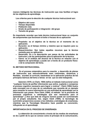 manera inteligente las técnicas de instrucción que mas facilitan el logro
de los objetivos de aprendizaje.

   Los criterios para la elección de cualquier técnica instruccional son:

   •   Objetivo del curso
   •   Tiempo disponible
   •   Población neta
   •   Grado de participación e integración del grupo
   •   Tamaño de grupo.

Es importante recordar que toda técnica instruccional tiene un conjunto
de componentes que favorecen el éxito o fracaso de su aplicación

   •   Propósito: es el objetivo de la técnica en el momento de su
       aplicación.
   •   Duración: es el tiempo mínimo y máximo que se requiere para su
       aplicación.
   •   Requerimientos: Son todos aquellos recursos que la técnica
       necesita para su aplicación.
   •   Desarrollo: Es a la descripción por pasos de las actividades de
       instructor y de los participantes para la aplicación de la técnica.
   •   Cierre: es el análisis del alcance de la técnica en relación con el
       objetivo de aprendizaje y puede ser a través de un producto físico
       o de la compresión del tema.

EL METODO INSTRUCCIONAL

        Es el proceso sistemático para la creación y desarrollo de planes
de instrucción que estructuralmente sean coherentes, dinámicos y
flexibles, acordes al currículo, basándose en la aplicación práctica de los
principios teóricos del tema o temas en los que se este trabajando.

       Salomón (1979, en Clark, 1994) define el método instruccional como
“cualquier forma de perfilar información que active, suplante o compense
el proceso cognitivo necesario para lograr o motivar”. Clark (1994) ilustra
este concepto con el caso de un estudiante que necesita de un ejemplo
para conectar la nueva información en una actividad de aprendizaje con la
información que posee. Para Clark (1994), el método “es la provisión de
procesos cognitivos o estrategias que son necesarias para el
aprendizaje” y dice que éste de ninguna manera puede ser suministrado
por el propio estudiante. Así, según Clark (1994), la tecnología de
suministro proporciona acceso a los métodos y estrategias de enseñanza,
mientras que la Tecnología Educativa hace posible su concreción,
influyendo en el aprendizaje.

IMPORTANCIA EN EL PROCESO DE ENSEÑANZA

      La obtención de conocimiento a través de los medios de enseñanza
se da a partir de lo que se conoce como el principio de la comunicación,
 