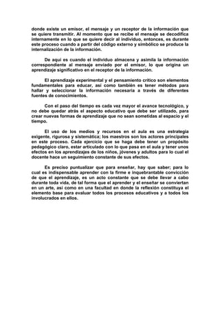 donde existe un emisor, el mensaje y un receptor de la información que
se quiere transmitir. Al momento que se recibe el mensaje se decodifica
internamente en lo que se quiere decir al individuo, entonces, es durante
este proceso cuando a partir del código externo y simbólico se produce la
internalización de la información.

      De aquí es cuando el individuo almacena y asimila la información
correspondiente al mensaje enviado por el emisor, lo que origina un
aprendizaje significativo en el receptor de la información.

      El aprendizaje experimental y el pensamiento crítico son elementos
fundamentales para educar, así como también es tener métodos para
hallar y seleccionar la información necesaria a través de diferentes
fuentes de conocimientos.

      Con el paso del tiempo es cada vez mayor el avance tecnológico, y
no debe quedar atrás el aspecto educativo que debe ser utilizado, para
crear nuevas formas de aprendizaje que no sean sometidas al espacio y el
tiempo.

      El uso de los medios y recursos en el aula es una estrategia
exigente, rigurosa y sistemática; los maestros son los actores principales
en este proceso. Cada ejercicio que se haga debe tener un propósito
pedagógico claro, estar articulado con lo que pasa en el aula y tener unos
efectos en los aprendizajes de los niños, jóvenes y adultos para lo cual el
docente hace un seguimiento constante de sus efectos.

      Es preciso puntualizar que para enseñar, hay que saber; para lo
cual es indispensable aprender con la firme e inquebrantable convicción
de que el aprendizaje, es un acto constante que se debe llevar a cabo
durante toda vida, de tal forma que el aprender y el enseñar se conviertan
en un arte, así como en una facultad en donde la reflexión constituya el
elemento base para evaluar todos los procesos educativos y a todos los
involucrados en ellos.
 