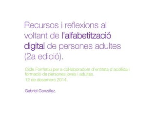 Recursos i reflexions al 
voltant de l’alfabetització 
digital de persones adultes 
(2a edició). 
Cicle Formatiu per a col·laboradors d’entitats d’acollida i 
formació de persones joves i adultes. 
12 de desembre 2014. 
Gabriel González. 
 