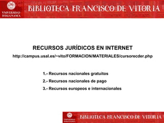 RECURSOS JURÍDICOS EN INTERNET
http://campus.usal.es/~vito/FORMACION/MATERIALES/cursorecder.php

1.- Recursos nacionales gratuitos
2.- Recursos nacionales de pago
3.- Recursos europeos e internacionales

 