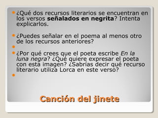 Canción del jineteCanción del jinete
¿Qué dos recursos literarios se encuentran en
los versos señalados en negrita? Intenta
explicarlos.
¿Puedes señalar en el poema al menos otro
de los recursos anteriores?

¿Por qué crees que el poeta escribe En la
luna negra? ¿Qué quiere expresar el poeta
con esta imagen? ¿Sabrías decir qué recurso
literario utiliza Lorca en este verso?

 