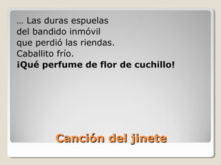 Canción del jineteCanción del jinete
… Las duras espuelas
del bandido inmóvil
que perdió las riendas.
Caballito frío.
¡Qué perfume de flor de cuchillo!
 