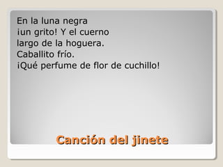 Canción del jineteCanción del jinete
En la luna negra
¡un grito! Y el cuerno
largo de la hoguera.
Caballito frío.
¡Qué perfume de flor de cuchillo!
 