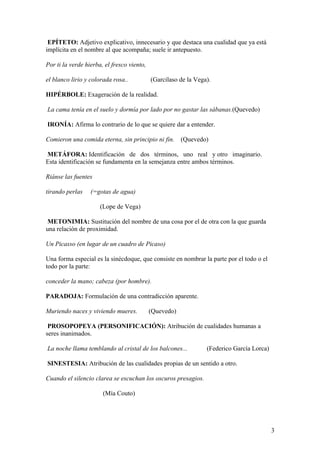 EPÍTETO: Adjetivo explicativo, innecesario y que destaca una cualidad que ya está
implícita en el nombre al que acompaña; suele ir antepuesto.

Por ti la verde hierba, el fresco viento,

el blanco lirio y colorada rosa..           (Garcilaso de la Vega).

HIPÉRBOLE: Exageración de la realidad.

La cama tenía en el suelo y dormía por lado por no gastar las sábanas.(Quevedo)

IRONÍA: Afirma lo contrario de lo que se quiere dar a entender.

Comieron una comida eterna, sin principio ni fin. (Quevedo)

METÁFORA: Identificación de dos términos, uno real y otro imaginario.
Esta identificación se fundamenta en la semejanza entre ambos términos.

Riánse las fuentes

tirando perlas    (=gotas de agua)

                      (Lope de Vega)

 METONIMIA: Sustitución del nombre de una cosa por el de otra con la que guarda
una relación de proximidad.

Un Picasso (en lugar de un cuadro de Picaso)

Una forma especial es la sinécdoque, que consiste en nombrar la parte por el todo o el
todo por la parte:

conceder la mano; cabeza (por hombre).

PARADOJA: Formulación de una contradicción aparente.

Muriendo naces y viviendo mueres.           (Quevedo)

 PROSOPOPEYA (PERSONIFICACIÓN): Atribución de cualidades humanas a
seres inanimados.

La noche llama temblando al cristal de los balcones...           (Federico García Lorca)

SINESTESIA: Atribución de las cualidades propias de un sentido a otro.

Cuando el silencio clarea se escuchan los oscuros presagios.

                       (Mía Couto)




                                                                                           3
 