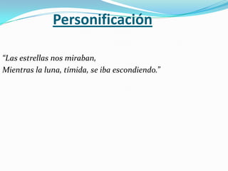 Personificación

“Las estrellas nos miraban,
Mientras la luna, tímida, se iba escondiendo.”
 