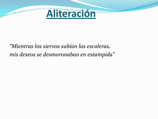 Aliteración

“Mientras los siervos subían las escaleras,
mis deseos se desmoronaban en estampida”
 