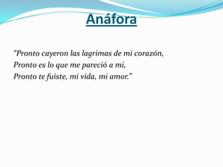 Anáfora

“Pronto cayeron las lagrimas de mi corazón,
Pronto es lo que me pareció a mi,
Pronto te fuiste, mi vida, mi amor.”
 