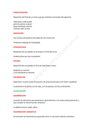 CONCATENACIÓN

Repetición del final de un verso o grupo sintáctico al principio del siguiente.

Todo pasa y todo queda
pero lo nuestro es pasar
pasar haciendo caminos
caminos sobre la mar.

DERIVACIÓN

Uso cercano de palabras derivadas de una misma raíz:

Temprano madrugó la madrugada.

EPANADIPLOSIS

Repetición de una palabra al principio y al final del verso:

Perderte fuera así, por no perderte.

EPÍFORA

Repetición de una palabra al final de cada frase o verso:

Sospecho su mentira
y vivo deseando su mentira.

POLISÍNDETON

Repetición, muchas veces innecesaria, de conjunciones para unir frases o palabras:

Lo presintió en la arena y en las olas, y en la espuma y la sal y el horizonte...

ACUMULACIÓN

ENUMERACIÓN

Sucesión de elementos que pertenecen, generalmente, a la misma clase gramatical, y
que cumplen la misma función sintáctica:

Lo definió sincero, noble, altivo...

ENUMERACIÓN GRADATIVA

Enumeración de elementos que guardan entre sí una cierta relación semántica:
 