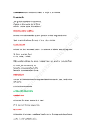 Ascendente:Aspiro siempre a lo bello, lo perfecto, lo sublime...

Descendente:

¿De qué sirve sembrar locos amores,
si viene un desengaño que se lleva
árboles, ramas, hojas, fruto y flores?

ENUMERACIÓN CAÓTICA

Enumeración de elementos que no guardan entre sí ninguna relación:

Todo lo recordó: el mar, la carta, el beso y las estrellas.

PARALELISMO

Reiteración de la misma estructura sintáctica en oraciones o versos seguidos:

Tu frente serena y firme
tu risa suave y callada.

O bien, reiteración de dos o más versos o frases con una leve variación final:

La noche, en sus estrellas, ve
la noche, en sus estrellas, habla
la noche, en sus estrellas, siente.

PLEONASMO

Adición de términos innecesarios para la expresión de una idea, con el fin de
reforzarla:

Rió con risas estridentes

ALTERACIÓN DEL ORDEN

HIPÉRBATON

Alteración del orden normal de la frase:

De la ausencia teñiste tus poemas.

QUIASMO

Ordenación simétrica o cruzada de los elementos de dos grupos de palabras.

Ancho el amor y el dolor largo.
 