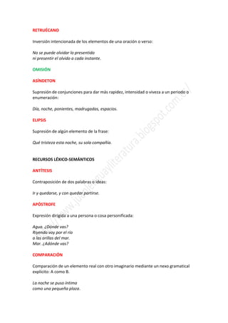 RETRUÉCANO

Inversión intencionada de los elementos de una oración o verso:

No se puede olvidar lo presentido
ni presentir el olvido a cada instante.

OMISIÓN

ASÍNDETON

Supresión de conjunciones para dar más rapidez, intensidad o viveza a un periodo o
enumeración:

Día, noche, ponientes, madrugadas, espacios.

ELIPSIS

Supresión de algún elemento de la frase:

Qué tristeza esta noche, su sola compañía.


RECURSOS LÉXICO-SEMÁNTICOS

ANTÍTESIS

Contraposición de dos palabras o ideas:

Ir y quedarse, y con quedar partirse.

APÓSTROFE

Expresión dirigida a una persona o cosa personificada:

Agua. ¿Dónde vas?
Riyendo voy por el río
a las orillas del mar.
Mar. ¿Adónde vas?

COMPARACIÓN

Comparación de un elemento real con otro imaginario mediante un nexo gramatical
explícito: A como B.

La noche se puso íntima
como una pequeña plaza.
 