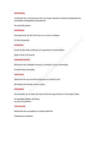 METONIMIA

Sustitución de un término por otro con el que mantiene relación de dependencia,
causalidad, contigüidad o procedencia:

Se comió dos platos.

OXÍMORON

Contraposición de dos términos en un mismo sintagma:

Es hielo abrasador.

PARADOJA

Unión de dos ideas contrarias y en apariencia irreconciliables:

Quiero amor o la muerte.

PERSONIFICACIÓN

Atribución de cualidades humanas a animales o seres inanimados:

El verde llora esmeraldas.

SINESTESIA

Aplicación de una sensación propia de un sentido a otro:

Me dirigió una mirada sonora y agria...

SINONIMIA

Acumulación, en un texto, de voces sinónimas que reiteran un concepto o idea:

Le esperaba callado, silencioso,
sin voz y sin palabra...

TAUTOLOGÍA

Reiteración de una palabra al intentar definirla:

El destino es el destino.
 