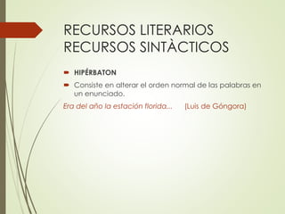 RECURSOS LITERARIOS 
RECURSOS SINTÀCTICOS 
 HIPÉRBATON 
 Consiste en alterar el orden normal de las palabras en 
un enunciado. 
Era del año la estación florida... (Luis de Góngora) 
 