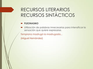 RECURSOS LITERARIOS 
RECURSOS SINTÀCTICOS 
 PLEONASMO 
 Utilización de palabras innecesarias para intensificar la 
sensación que quiere expresarse. 
Temprano madrugó la madrugada... 
(Miguel Hernández) 
 