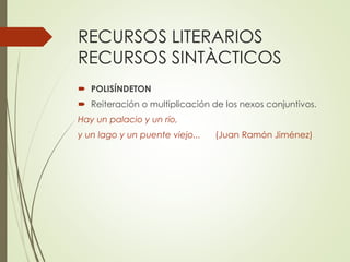 RECURSOS LITERARIOS 
RECURSOS SINTÀCTICOS 
 POLISÍNDETON 
 Reiteración o multiplicación de los nexos conjuntivos. 
Hay un palacio y un río, 
y un lago y un puente viejo... (Juan Ramón Jiménez) 
 