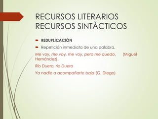 RECURSOS LITERARIOS 
RECURSOS SINTÀCTICOS 
 REDUPLICACIÓN 
 Repetición inmediata de una palabra. 
Me voy, me voy, me voy, pero me quedo. (Miguel 
Hernández). 
Río Duero, río Duero 
Ya nadie a acompañarte baja (G. Diego) 
 