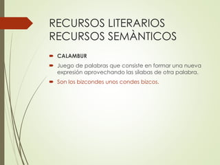 RECURSOS LITERARIOS 
RECURSOS SEMÀNTICOS 
 CALAMBUR 
 Juego de palabras que consiste en formar una nueva 
expresión aprovechando las sílabas de otra palabra. 
 Son los bizcondes unos condes bizcos. 
 