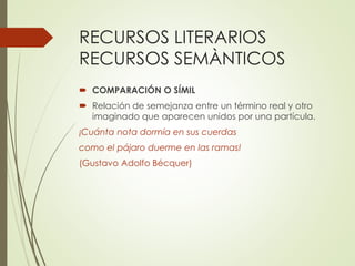 RECURSOS LITERARIOS 
RECURSOS SEMÀNTICOS 
 COMPARACIÓN O SÍMIL 
 Relación de semejanza entre un término real y otro 
imaginado que aparecen unidos por una partícula. 
¡Cuánta nota dormía en sus cuerdas 
como el pájaro duerme en las ramas! 
(Gustavo Adolfo Bécquer) 
 
