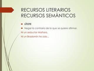 RECURSOS LITERARIOS 
RECURSOS SEMÀNTICOS 
 LÍTOTE 
 Negar lo contrario de lo que se quiere afirmar. 
Ni un seductor Mañara, 
Ni un Bradomín he sido... 
 