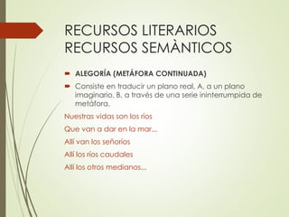 RECURSOS LITERARIOS 
RECURSOS SEMÀNTICOS 
 ALEGORÍA (METÁFORA CONTINUADA) 
 Consiste en traducir un plano real, A, a un plano 
imaginario, B, a través de una serie ininterrumpida de 
metáfora. 
Nuestras vidas son los ríos 
Que van a dar en la mar... 
Allí van los señoríos 
Allí los ríos caudales 
Allí los otros medianos... 
 