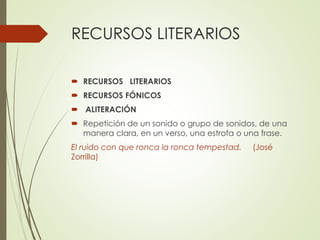RECURSOS LITERARIOS 
 RECURSOS LITERARIOS 
 RECURSOS FÓNICOS 
 ALITERACIÓN 
 Repetición de un sonido o grupo de sonidos, de una 
manera clara, en un verso, una estrofa o una frase. 
El ruido con que ronca la ronca tempestad. (José 
Zorrilla) 
 
