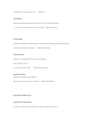 las lágrimas son agua y van al mar... (Bécquer) 
PERÍFRASIS 
Rodeo para expresar algo que se puede decir de una manera más breve. 
... v a toda prisa entraba el claro día. (amanecía). (Alonso de Ercilla) 
PLEONASMO 
Utilización de palabras innecesarias para intensificar la sensación que quiere expresarse. 
Temprano madrugó la madrugada... (Miguel Hernández) 
POLISÍNDETON 
Reiteración o multiplicación de los nexos conjuntivos. 
Hay un palacio y un río, 
y un lago y un puente viejo... (Juan Ramón Jiménez) 
REDUPLICACIÓN 
Repetición inmediata de una palabra. 
Me voy, me voy, me voy, pero me quedo. (Miguel Hernández) 
RECURSOS SEMÁNTICOS 
ANTÍTESIS O CONTRASTE 
Consiste en contraponer dos palabras o ideas de significado contrario. 
 