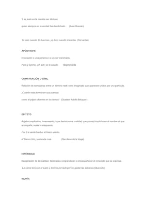 Y es justo en la mentira ser dichoso 
quien siempre en la verdad fue desdichado. (Juan Boscán) 
Yo velo cuando tú duermes, yo lloro cuando tú cantas. (Cervantes) 
APÓSTROFE 
Invocación a una persona o a un ser inanimado. 
Para y óyeme, ¡oh sol!, yo te saludo. (Espronceda 
COMPARACIÓN O SÍMIL 
Relación de semejanza entre un término real y otro imaginado que aparecen unidos por una partícula. 
¡Cuánta nota dormía en sus cuerdas 
como el pájaro duerme en las ramas! (Gustavo Adolfo Bécquer) 
EPÍTETO 
Adjetivo explicativo, innecesario y que destaca una cualidad que ya está implícita en el nombre al que 
acompaña; suele ir antepuesto. 
Por ti la verde hierba, el fresco viento, 
el blanco lirio y colorada rosa.. (Garcilaso de la Vega). 
HIPÉRBOLE 
Exageración de la realidad, destinada a engrandecer o empequeñecer el concepto que se expresa. 
La cama tenía en el suelo y dormía por lado por no gastar las sábanas.(Quevedo) 
IRONÍA 
 