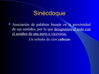 SinécdoqueSinécdoque
 Asociación de palabras basada en la proximidad
de sus sentidos, por lo que designamos el todo con
el nombre de una parte o viceversa.
Un rebaño de cien cabezas
 